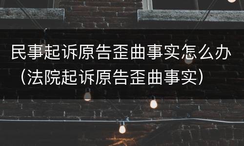 民事起诉原告歪曲事实怎么办（法院起诉原告歪曲事实）