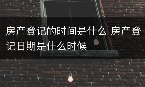 房产登记的时间是什么 房产登记日期是什么时候