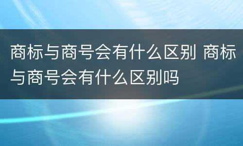 商标与商号会有什么区别 商标与商号会有什么区别吗