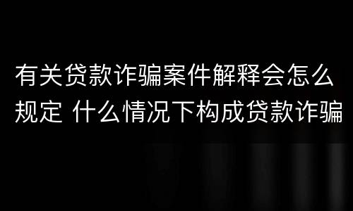 有关贷款诈骗案件解释会怎么规定 什么情况下构成贷款诈骗