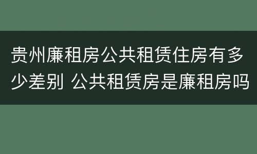 贵州廉租房公共租赁住房有多少差别 公共租赁房是廉租房吗