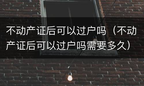 不动产证后可以过户吗（不动产证后可以过户吗需要多久）