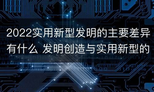 2022实用新型发明的主要差异有什么 发明创造与实用新型的区别