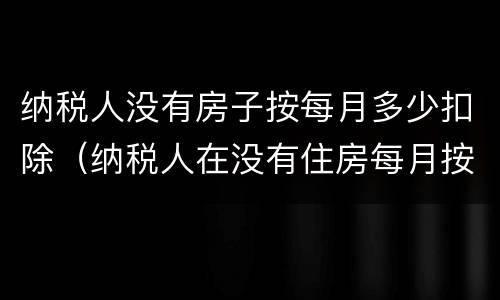 纳税人没有房子按每月多少扣除（纳税人在没有住房每月按多少扣除）
