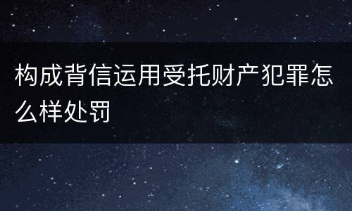 构成背信运用受托财产犯罪怎么样处罚