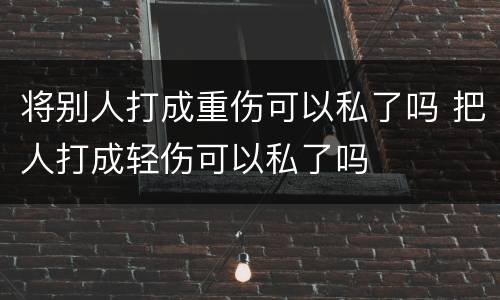 将别人打成重伤可以私了吗 把人打成轻伤可以私了吗
