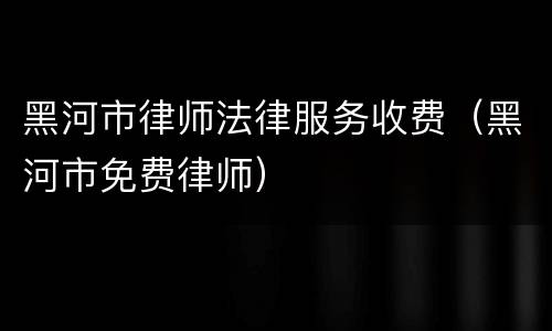 黑河市律师法律服务收费（黑河市免费律师）