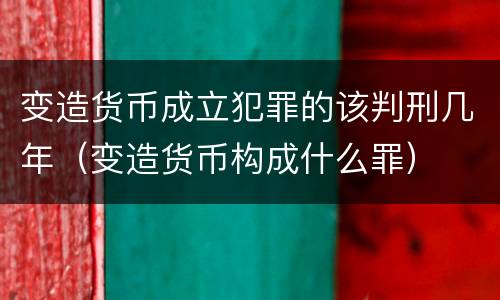 变造货币成立犯罪的该判刑几年（变造货币构成什么罪）