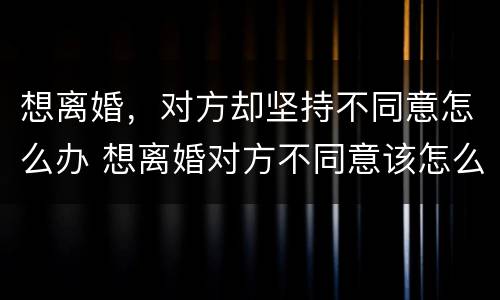 想离婚，对方却坚持不同意怎么办 想离婚对方不同意该怎么办