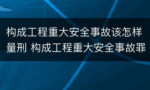 构成工程重大安全事故该怎样量刑 构成工程重大安全事故罪