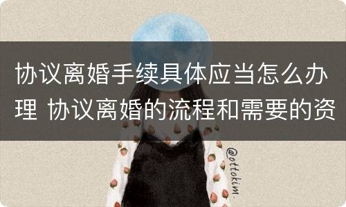 协议离婚手续具体应当怎么办理 协议离婚的流程和需要的资料