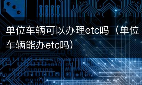 单位车辆可以办理etc吗（单位车辆能办etc吗）