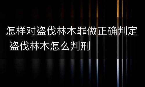 怎样对盗伐林木罪做正确判定 盗伐林木怎么判刑