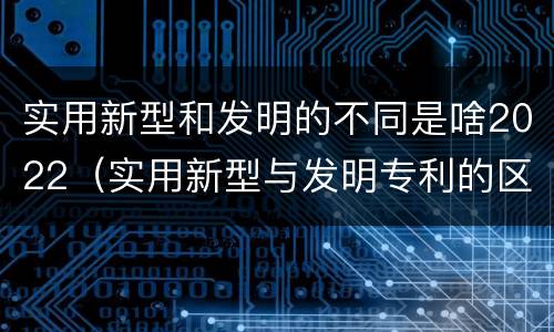 实用新型和发明的不同是啥2022（实用新型与发明专利的区别有哪些）