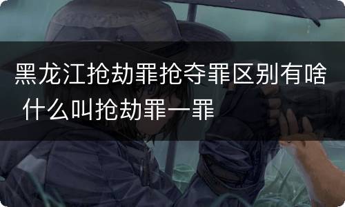 黑龙江抢劫罪抢夺罪区别有啥 什么叫抢劫罪一罪