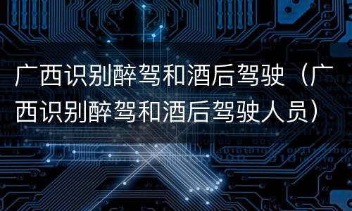 广西识别醉驾和酒后驾驶（广西识别醉驾和酒后驾驶人员）