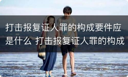 打击报复证人罪的构成要件应是什么 打击报复证人罪的构成要件应是什么内容