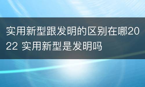 实用新型跟发明的区别在哪2022 实用新型是发明吗