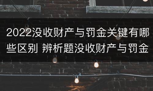 2022没收财产与罚金关键有哪些区别 辨析题没收财产与罚金