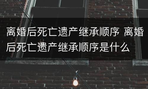 离婚后死亡遗产继承顺序 离婚后死亡遗产继承顺序是什么