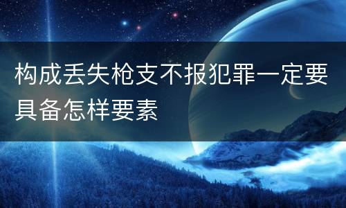 构成丢失枪支不报犯罪一定要具备怎样要素