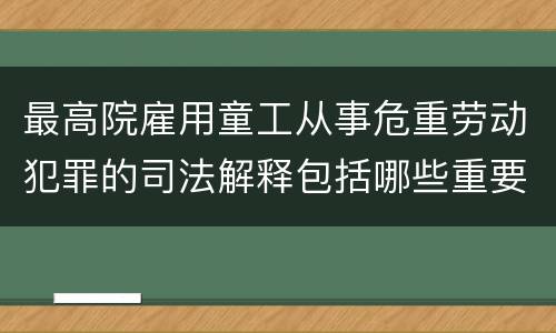 最高院雇用童工从事危重劳动犯罪的司法解释包括哪些重要内容