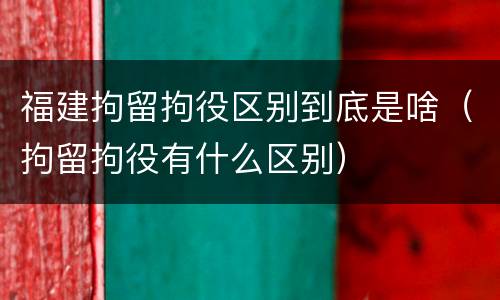 福建拘留拘役区别到底是啥（拘留拘役有什么区别）