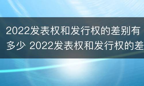 2022发表权和发行权的差别有多少 2022发表权和发行权的差别有多少年