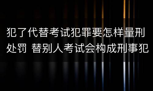 犯了代替考试犯罪要怎样量刑处罚 替别人考试会构成刑事犯罪吗