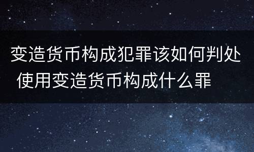 变造货币构成犯罪该如何判处 使用变造货币构成什么罪