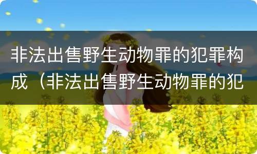 非法出售野生动物罪的犯罪构成（非法出售野生动物罪的犯罪构成要件）