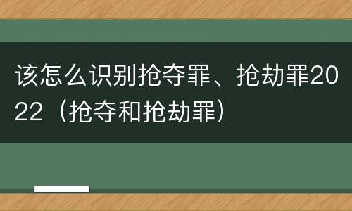 该怎么识别抢夺罪、抢劫罪2022（抢夺和抢劫罪）