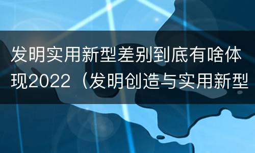 发明实用新型差别到底有啥体现2022（发明创造与实用新型的区别）