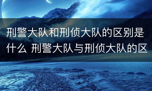 刑警大队和刑侦大队的区别是什么 刑警大队与刑侦大队的区别