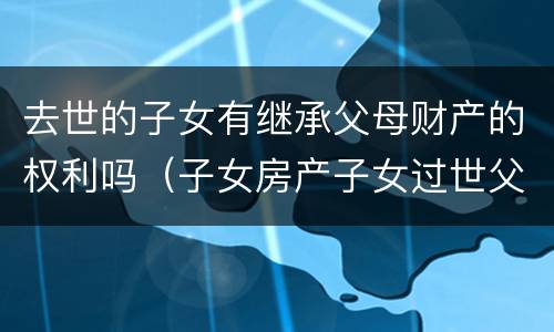 去世的子女有继承父母财产的权利吗（子女房产子女过世父母有继承权吗）