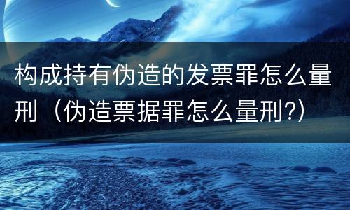 构成持有伪造的发票罪怎么量刑（伪造票据罪怎么量刑?）
