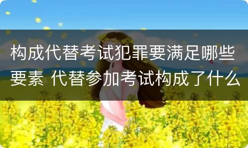 构成代替考试犯罪要满足哪些要素 代替参加考试构成了什么犯罪