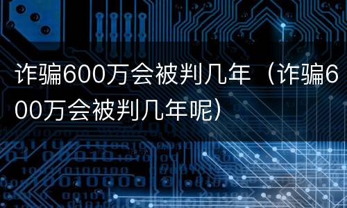 诈骗600万会被判几年（诈骗600万会被判几年呢）