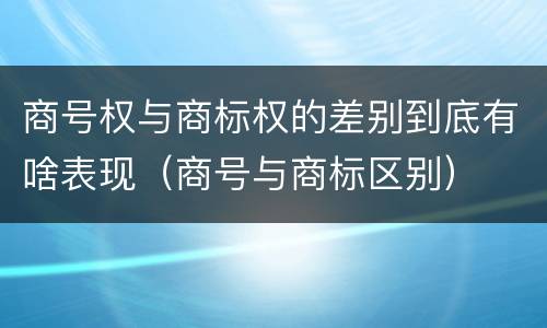 商号权与商标权的差别到底有啥表现（商号与商标区别）