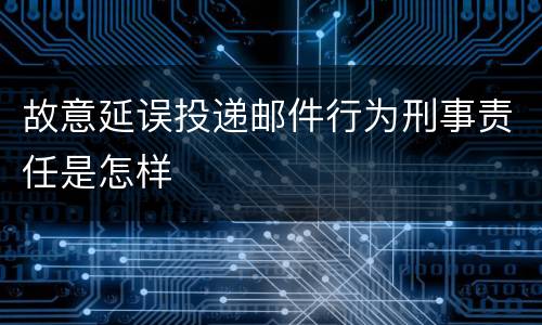 故意延误投递邮件行为刑事责任是怎样