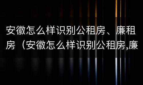 安徽怎么样识别公租房、廉租房（安徽怎么样识别公租房,廉租房呢）