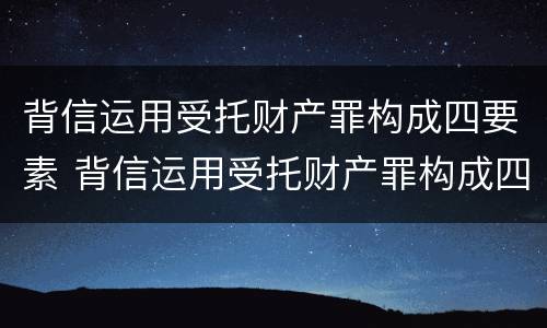 背信运用受托财产罪构成四要素 背信运用受托财产罪构成四要素是指