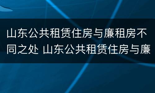 山东公共租赁住房与廉租房不同之处 山东公共租赁住房与廉租房不同之处在哪