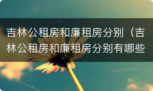 吉林公租房和廉租房分别（吉林公租房和廉租房分别有哪些）