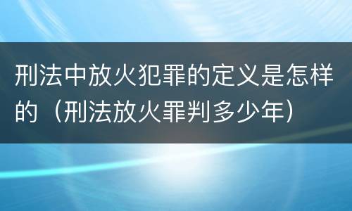刑法中放火犯罪的定义是怎样的（刑法放火罪判多少年）