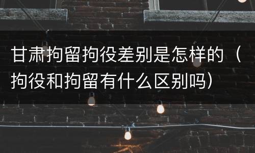 甘肃拘留拘役差别是怎样的(拘役和拘留有什么区别吗) 甘肃拘留拘役差别是怎样的(拘役和拘留有什么区别吗)