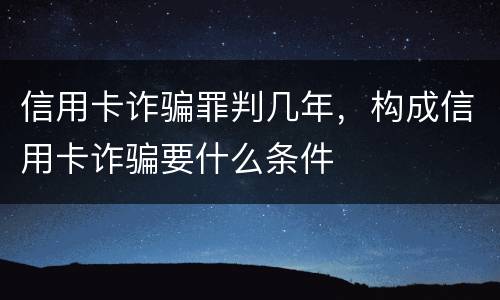 信用卡诈骗罪判几年，构成信用卡诈骗要什么条件