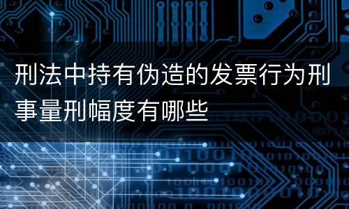 刑法中持有伪造的发票行为刑事量刑幅度有哪些