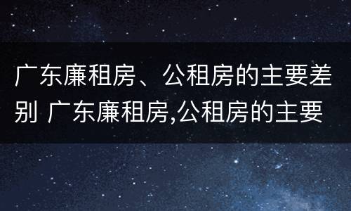 广东廉租房、公租房的主要差别 广东廉租房,公租房的主要差别在哪里