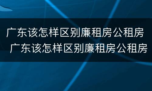 广东该怎样区别廉租房公租房 广东该怎样区别廉租房公租房呢